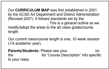 Our CURRICULUM MAP was first established in 2001 by the SCSD Art Department and District Administration (Revised 2007). It follows standards set by the NYS Education Department. This is a general outline as we modify/adopt the areas to the art class grade/course length. 
Our current class/course length is one, 10 week session (1/4 academic year). 
Parents/Students: Please see your classroom page on the school website for “Course Description” info specific to your class. 